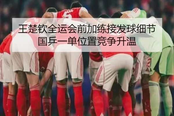 王楚钦全运会前加练接发球细节 国乒一单位置竞争升温（KAIYUN）